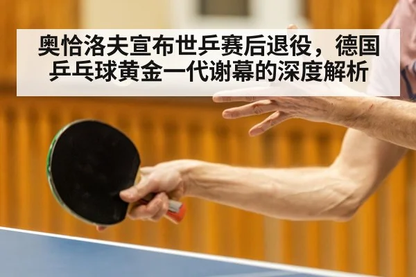 奥恰洛夫宣布世乒赛后退役，德国乒乓球黄金一代谢幕的深度解析